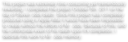 This project was extremely time consuming yet tremendously rewarding. I completed the project October 5th, 2011 on the day of Steven Jobs death. Since this project was completely produced using a Apple iMac it would have been impossible to create without the efforts of Mr. Jobs. Because of this, and the unfortunate event of his death upon it's completion, I dedicate this work to Mr. Jobs memory. 
