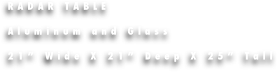 RADAR TABLE 

Aluminum and Glass

21” Wide X 21” Deep X 25” Tall